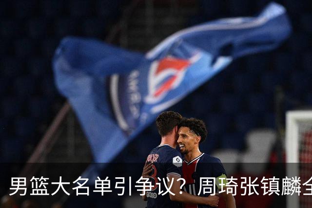 男篮大名单引争议？周琦张镇麟全落选：郭士强铁了心要大换血了？