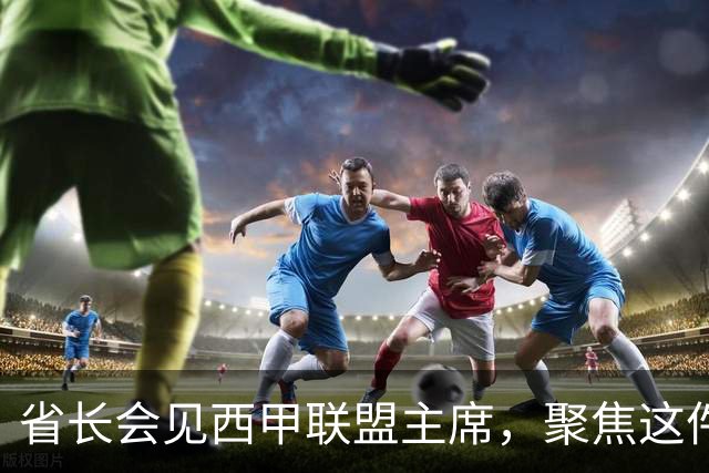 省长会见西甲联盟主席，聚焦这件大事